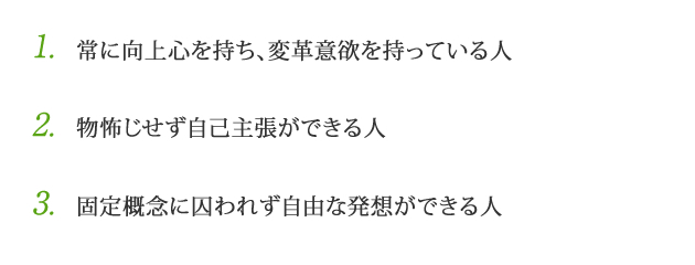 1.常に向上心を持ち、変革意欲を持っている人　2.物怖じせず自己主張ができる人　3.固定概念に囚われず自由な発想ができる人