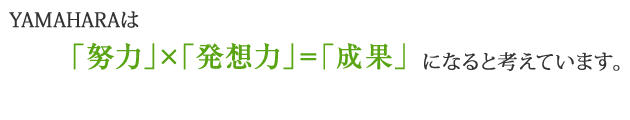 YAMAHARAは「努力」×「発想力」＝「成果」になると考えています。