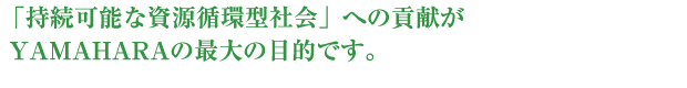 「持続可能な資源循環型社会」への貢献がYAMAHARAの最大の目的です。